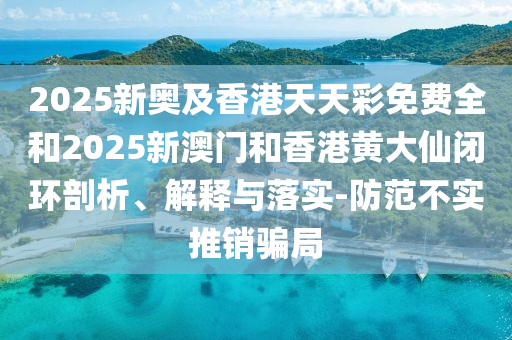 2025新奥及香港天天彩免费全和2025新澳门和香港黄大仙闭环剖析、解释与落实-防范不实推销骗局