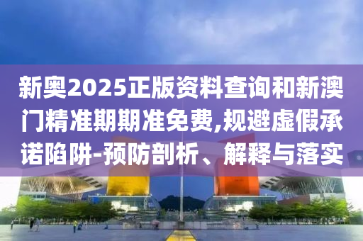 新奥2025正版资料查询和新澳门精准期期准免费,规避虚假承诺陷阱-预防剖析、解释与落实