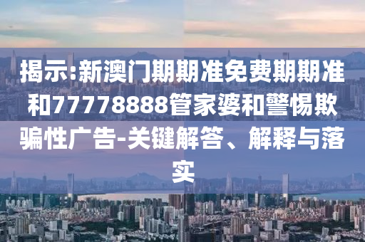 揭示:新澳门期期准免费期期准和77778888管家婆和警惕欺骗性广告-关键解答、解释与落实