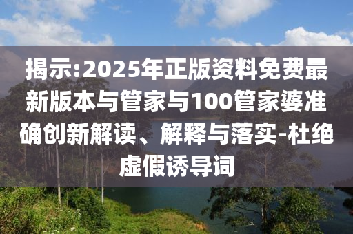 揭示:2025年正版资料免费最新版本与管家与100管家婆准确创新解读、解释与落实-杜绝虚假诱导词