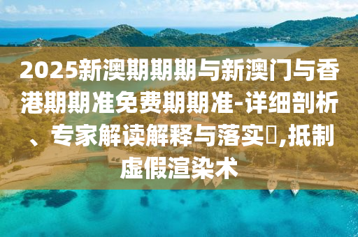 2025新澳期期期与新澳门与香港期期准免费期期准-详细剖析、专家解读解释与落实?,抵制虚假渲染术