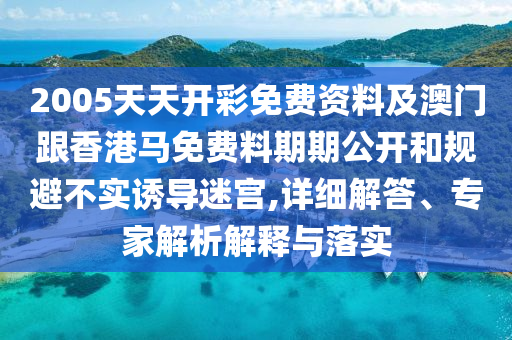 2005天天开彩免费资料及澳门跟香港马免费料期期公开和规避不实诱导迷宫,详细解答、专家解析解释与落实