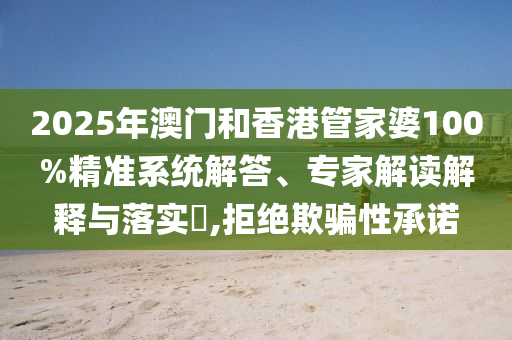 2025年澳门和香港管家婆100%精准系统解答、专家解读解释与落实?,拒绝欺骗性承诺