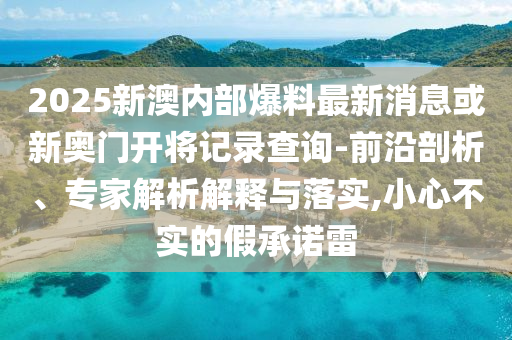 2025新澳内部爆料最新消息或新奥门开将记录查询-前沿剖析、专家解析解释与落实,小心不实的假承诺雷