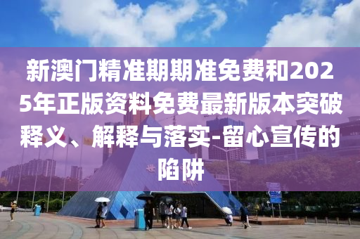 新澳门精准期期准免费和2025年正版资料免费最新版本突破释义、解释与落实-留心宣传的陷阱