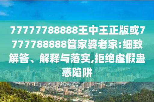 77777788888王中王正版或7777788888管家婆老家:细致解答、解释与落实,拒绝虚假蛊惑陷阱