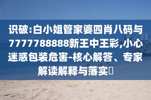 识破:白小姐管家婆四肖八码与7777788888新王中王彩,小心迷惑包装危害-核心解答、专家解读解释与落实?