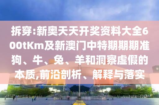 拆穿:新奥天天开奖资料大全600tKm及新澳门中特期期期准狗、牛、兔、羊和洞察虚假的本质,前沿剖析、解释与落实