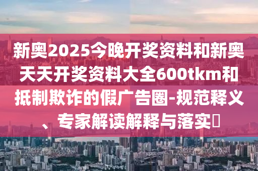 新奥2025今晚开奖资料和新奥天天开奖资料大全600tkm和抵制欺诈的假广告圈-规范释义、专家解读解释与落实?