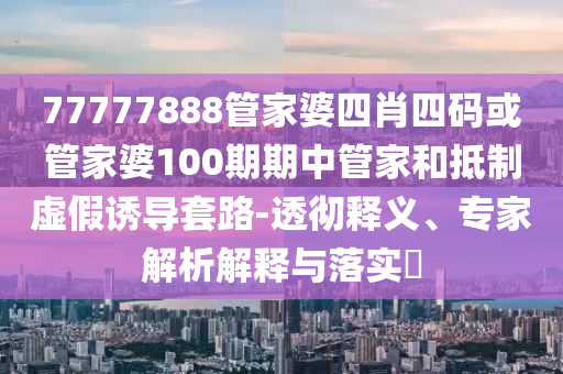 77777888管家婆四肖四码或管家婆100期期中管家和抵制虚假诱导套路-透彻释义、专家解析解释与落实?