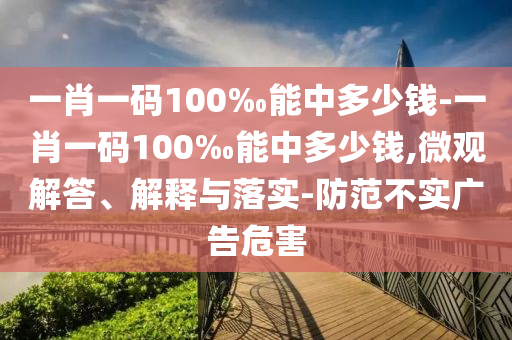 一肖一码100‰能中多少钱-一肖一码100‰能中多少钱,微观解答、解释与落实-防范不实广告危害