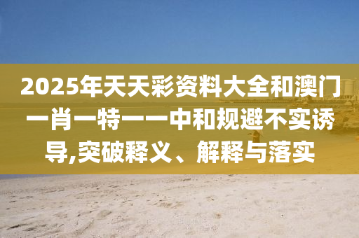 2025年天天彩资料大全和澳门一肖一特一一中和规避不实诱导,突破释义、解释与落实
