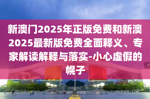 新澳门2025年正版免费和新澳2025最新版免费全面释义、专家解读解释与落实-小心虚假的幌子
