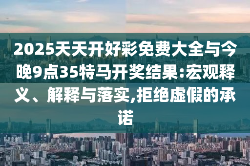 2025天天开好彩免费大全与今晚9点35特马开奖结果:宏观释义、解释与落实,拒绝虚假的承诺