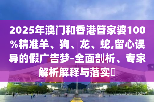 2025年澳门和香港管家婆100%精准羊、狗、龙、蛇,留心误导的假广告梦-全面剖析、专家解析解释与落实?
