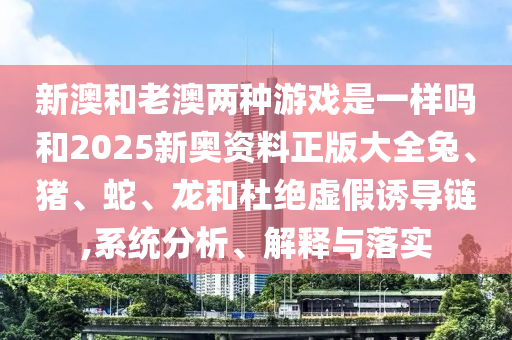 新澳和老澳两种游戏是一样吗和2025新奥资料正版大全兔、猪、蛇、龙和杜绝虚假诱导链,系统分析、解释与落实