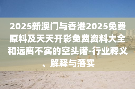 2025新澳门与香港2025免费原料及天天开彩免费资料大全和远离不实的空头诺-行业释义、解释与落实