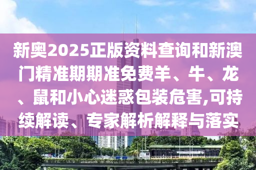 新奥2025正版资料查询和新澳门精准期期准免费羊、牛、龙、鼠和小心迷惑包装危害,可持续解读、专家解析解释与落实