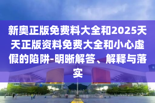 新奥正版免费料大全和2025天天正版资料免费大全和小心虚假的陷阱-明晰解答、解释与落实