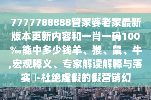 7777788888管家婆老家最新版本更新内容和一肖一码100‰能中多少钱羊、猴、鼠、牛,宏观释义、专家解读解释与落实?-杜绝虚假的假营销幻
