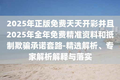 2025年正版免费天天开彩并且2025年全年免费精准资料和抵制欺骗承诺套路-精选解析、专家解析解释与落实