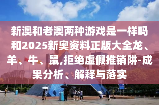 新澳和老澳两种游戏是一样吗和2025新奥资料正版大全龙、羊、牛、鼠,拒绝虚假推销阱-成果分析、解释与落实
