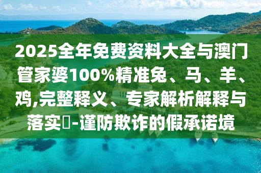 2025全年免费资料大全与澳门管家婆100%精准兔、马、羊、鸡,完整释义、专家解析解释与落实?-谨防欺诈的假承诺境
