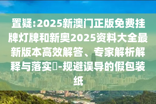 置疑:2025新澳门正版免费挂牌灯牌和新奥2025资料大全最新版本高效解答、专家解析解释与落实?-规避误导的假包装纸