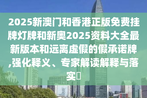 2025新澳门和香港正版免费挂牌灯牌和新奥2025资料大全最新版本和远离虚假的假承诺牌,强化释义、专家解读解释与落实?