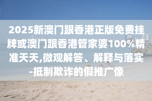 2025新澳门跟香港正版免费挂牌或澳门跟香港管家婆100%精准天天,微观解答、解释与落实-抵制欺诈的假推广像