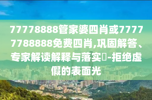77778888管家婆四肖或77777788888免费四肖,巩固解答、专家解读解释与落实?-拒绝虚假的表面光