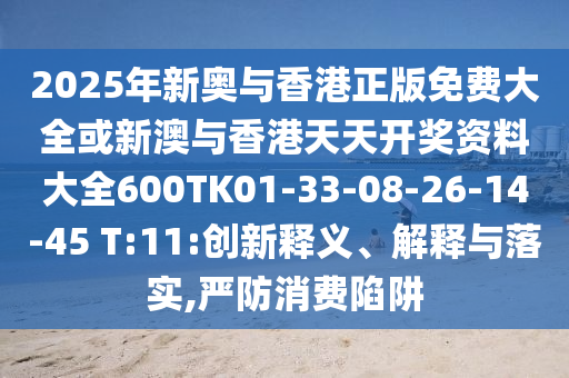 2025年新奥与香港正版免费大全或新澳与香港天天开奖资料大全600TK01-33-08-26-14-45 T:11:创新释义、解释与落实,严防消费陷阱