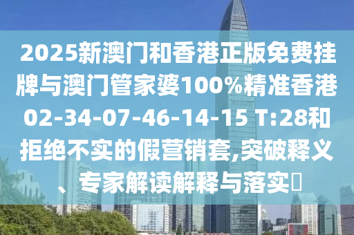 2025新澳门和香港正版免费挂牌与澳门管家婆100%精准香港02-34-07-46-14-15 T:28和拒绝不实的假营销套,突破释义、专家解读解释与落实?