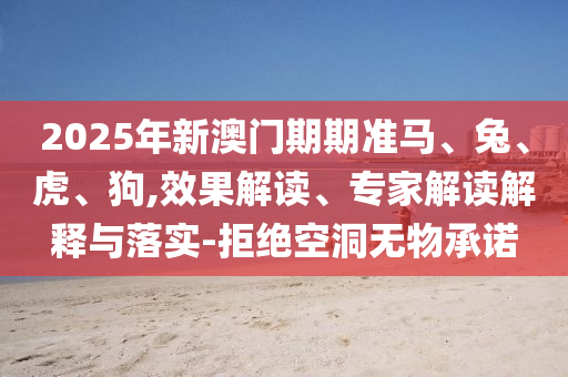 2025年新澳门期期准马、兔、虎、狗,效果解读、专家解读解释与落实-拒绝空洞无物承诺