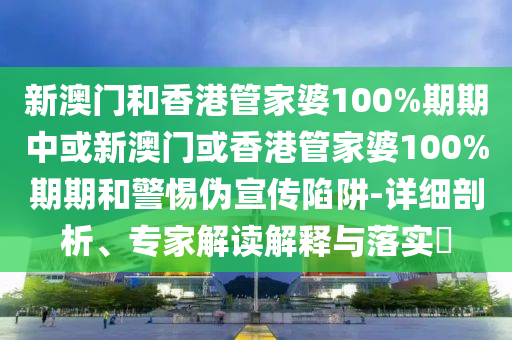 新澳门和香港管家婆100%期期中或新澳门或香港管家婆100%期期和警惕伪宣传陷阱-详细剖析、专家解读解释与落实?