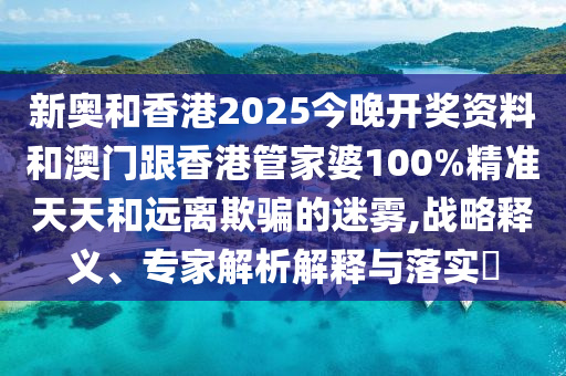 新奥和香港2025今晚开奖资料和澳门跟香港管家婆100%精准天天和远离欺骗的迷雾,战略释义、专家解析解释与落实?
