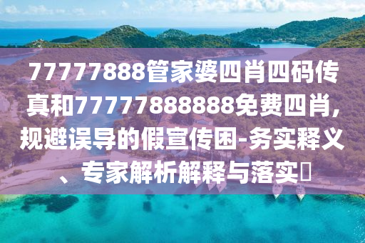 77777888管家婆四肖四码传真和77777888888免费四肖,规避误导的假宣传困-务实释义、专家解析解释与落实?