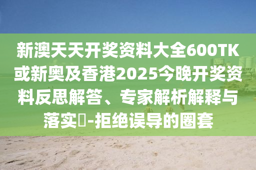 新澳天天开奖资料大全600TK或新奥及香港2025今晚开奖资料反思解答、专家解析解释与落实?-拒绝误导的圈套