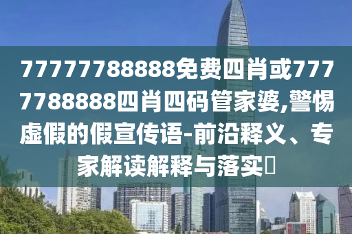 77777788888免费四肖或7777788888四肖四码管家婆,警惕虚假的假宣传语-前沿释义、专家解读解释与落实?
