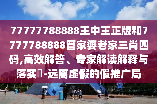 77777788888王中王正版和7777788888管家婆老家三肖四码,高效解答、专家解读解释与落实?-远离虚假的假推广局