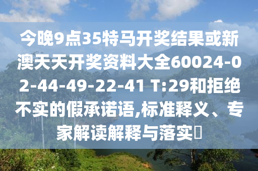 今晚9点35特马开奖结果或新澳天天开奖资料大全60024-02-44-49-22-41 T:29和拒绝不实的假承诺语,标准释义、专家解读解释与落实?