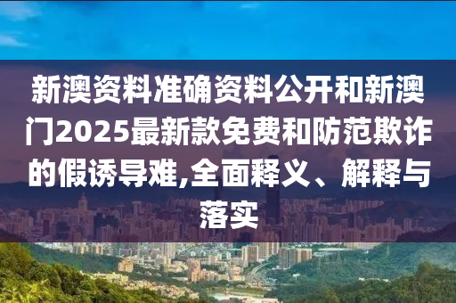 新澳资料准确资料公开和新澳门2025最新款免费和防范欺诈的假诱导难,全面释义、解释与落实