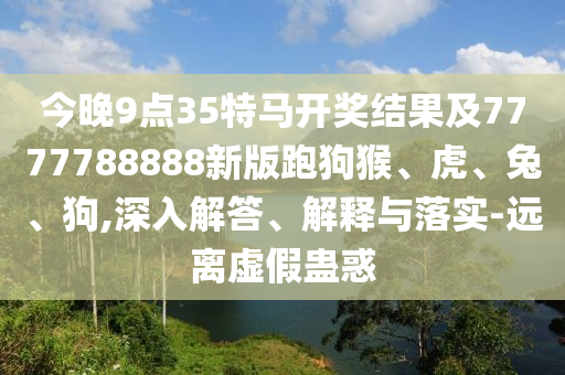 今晚9点35特马开奖结果及7777788888新版跑狗猴、虎、兔、狗,深入解答、解释与落实-远离虚假蛊惑