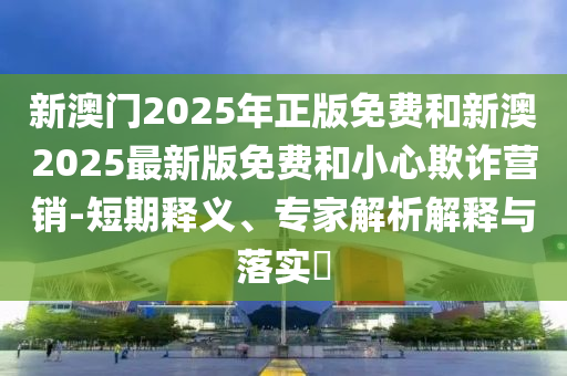 新澳门2025年正版免费和新澳2025最新版免费和小心欺诈营销-短期释义、专家解析解释与落实?