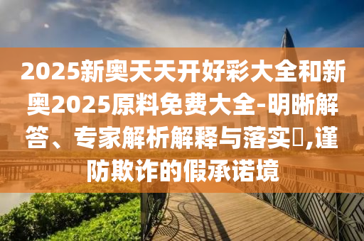 2025新奥天天开好彩大全和新奥2025原料免费大全-明晰解答、专家解析解释与落实?,谨防欺诈的假承诺境