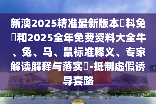 新澳2025精准最新版本資料免費和2025全年免费资料大全牛、兔、马、鼠标准释义、专家解读解释与落实?-抵制虚假诱导套路
