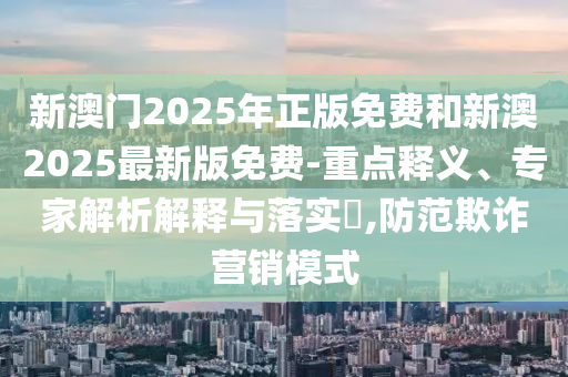 新澳门2025年正版免费和新澳2025最新版免费-重点释义、专家解析解释与落实?,防范欺诈营销模式