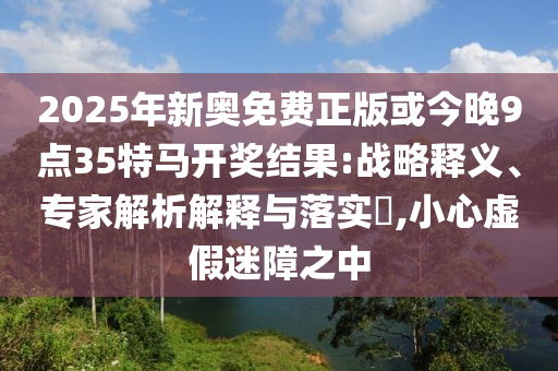 2025年新奥免费正版或今晚9点35特马开奖结果:战略释义、专家解析解释与落实?,小心虚假迷障之中