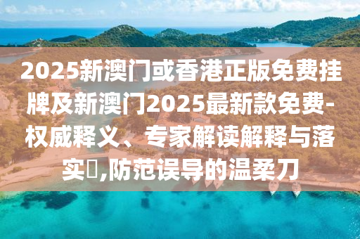 2025新澳门或香港正版免费挂牌及新澳门2025最新款免费-权威释义、专家解读解释与落实?,防范误导的温柔刀
