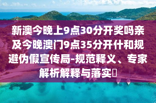 新澳今晚上9点30分开奖吗亲及今晚澳门9点35分开什和规避伪假宣传局-规范释义、专家解析解释与落实?